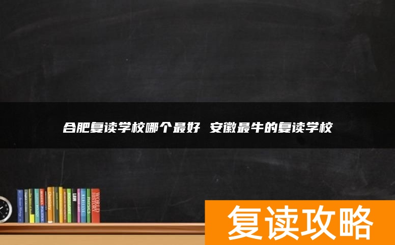 合肥复读学校哪个最好 安徽最牛的复读学校